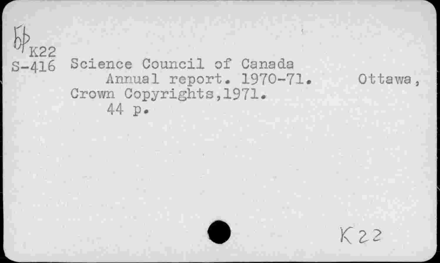 ﻿K22
S-416 Science Council of Canada Annual report. 1970-71.
Crown Copyrights,1971.
44 p.
Ottawa